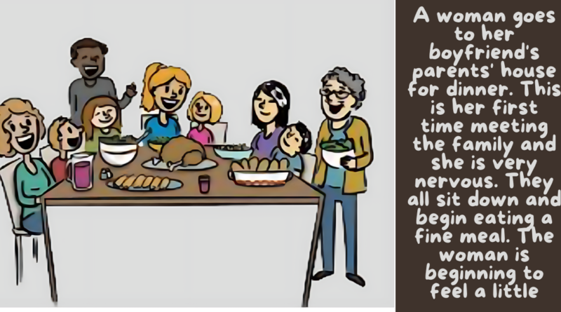 3 A woman goes to her boyfriend's parents' house for dinner. This is her first time meeting the family and she is very nervous. They all sit down and begin eating a fine meal. The woman is beginning to feel a little